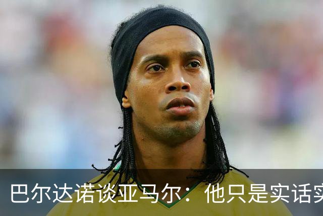 巴尔达诺谈亚马尔：他只是实话实说，却被我们认为是一种罪过